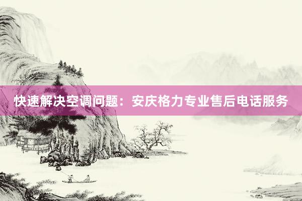 快速解决空调问题：安庆格力专业售后电话服务